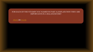 
FOR EACH OF THE VITAMIN YOU NAMED IN PART A) EXPLAIN WHY THEY ARE
IMPORTANTS IN A BALANCED DIET
TRUE OR FALSE
 