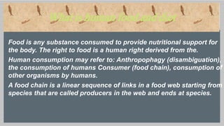 What is human food and diet
Food is any substance consumed to provide nutritional support for
the body. The right to food is a human right derived from the.
Human consumption may refer to: Anthropophagy (disambiguation),
the consumption of humans Consumer (food chain), consumption of
other organisms by humans.
A food chain is a linear sequence of links in a food web starting from
species that are called producers in the web and ends at species.
 