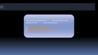 FAT DO NOT DISSOLVE IN AND SO HAVETO BE
CRRIED INTHE IN A SPECIALWAY.
A) BLOODAND RESPIRATION
B) RESPIRATIONAND CARBOHYDRATES
C)WATER AND BLOOD
 