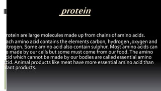 protein
Protein are large molecules made up from chains of amino acids.
Each amino acid contains the elements carbon, hydrogen ,oxygen and
nitrogen. Some amino acid also contain sulphur. Most amino acids can
be made by our cells but some must come from our food.The amino
acid which cannot be made by our bodies are called essential amino
acid.Animal products like meat have more essential amino acid than
plant products.
 
