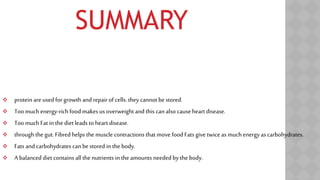 SUMMARY
 protein are used for growth and repair of cells. they cannot be stored.
 Too much energy-rich food makes us overweight and this canalso cause heartdisease.
 Too much Fat in the dietleads to heartdisease.
 through the gut. Fibredhelps the muscle contractions that movefood Fats give twice as much energyas carbohydrates.
 Fats and carbohydrates can be stored in the body.
 A balanced diet contains all the nutrients in the amounts neededby the body.
 