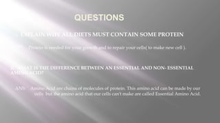QUESTIONS
1) EXPLAIN WHY ALL DIETS MUST CONTAIN SOME PROTEIN
2) WHAT IS THE DIFFERENCE BETWEEN AN ESSENTIAL AND NON- ESSENTIAL
AMINO ACID?
ANS:
ANS:
Protein is needed for your growth and to repair your cells( to make new cell ).
Amino Acid are chains of molecules of protein. This amino acid can be made by our
cells but the amino acid that our cells can't make are called Essential Amino Acid.
 