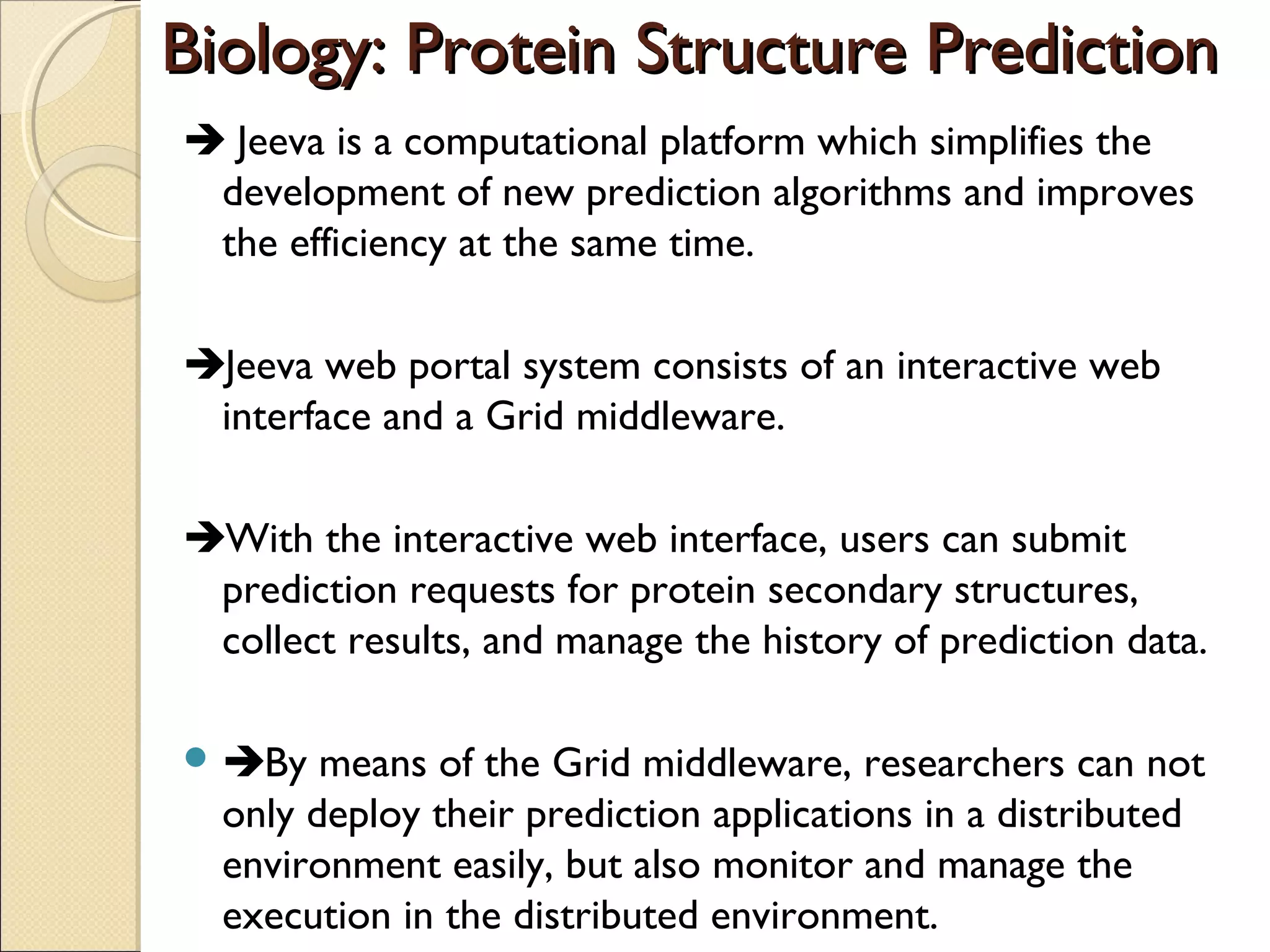 Biology: Protein Structure Prediction
 Jeeva is a computational platform which simplifies the
development of new prediction algorithms and improves
the efficiency at the same time.
Jeeva web portal system consists of an interactive web
interface and a Grid middleware.
With the interactive web interface, users can submit
prediction requests for protein secondary structures,
collect results, and manage the history of prediction data.
means of the Grid middleware, researchers can not
only deploy their prediction applications in a distributed
environment easily, but also monitor and manage the
execution in the distributed environment.

 By

 