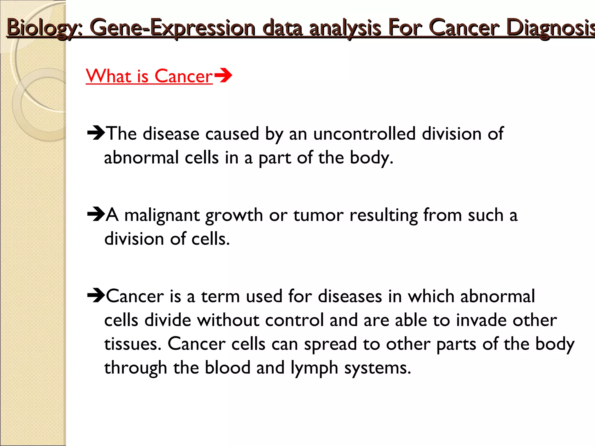 Biology: Gene-Expression data analysis For Cancer Diagnosis
What is Cancer
The disease caused by an uncontrolled division of
abnormal cells in a part of the body.
A malignant growth or tumor resulting from such a
division of cells.
Cancer is a term used for diseases in which abnormal
cells divide without control and are able to invade other
tissues. Cancer cells can spread to other parts of the body
through the blood and lymph systems.

 