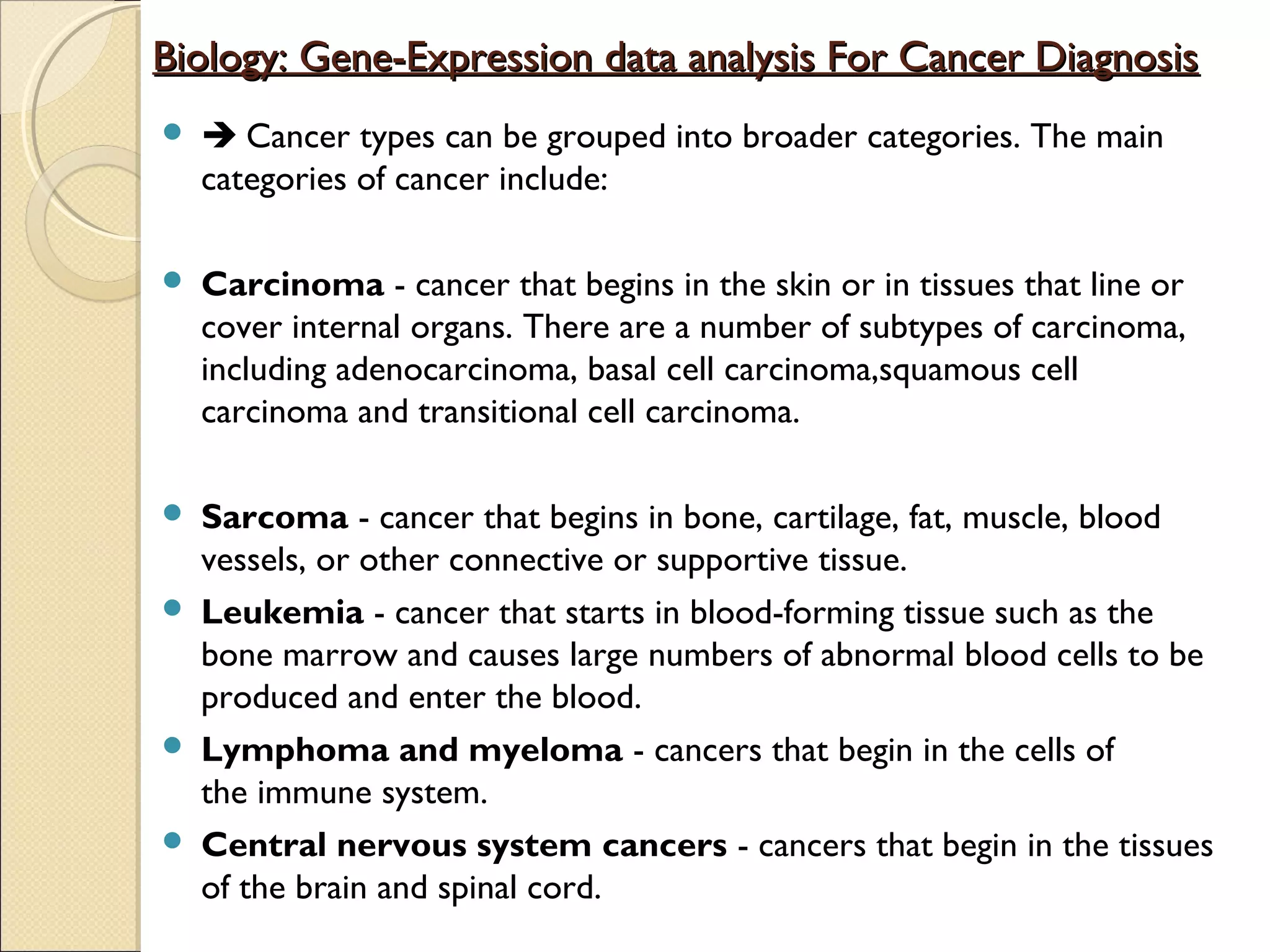 Biology: Gene-Expression data analysis For Cancer Diagnosis


 Cancer types can be grouped into broader categories. The main
categories of cancer include:



Carcinoma - cancer that begins in the skin or in tissues that line or
cover internal organs. There are a number of subtypes of carcinoma,
including adenocarcinoma, basal cell carcinoma,squamous cell
carcinoma and transitional cell carcinoma.



Sarcoma - cancer that begins in bone, cartilage, fat, muscle, blood
vessels, or other connective or supportive tissue.
Leukemia - cancer that starts in blood-forming tissue such as the
bone marrow and causes large numbers of abnormal blood cells to be
produced and enter the blood.
Lymphoma and myeloma - cancers that begin in the cells of
the immune system.
Central nervous system cancers - cancers that begin in the tissues
of the brain and spinal cord.






 