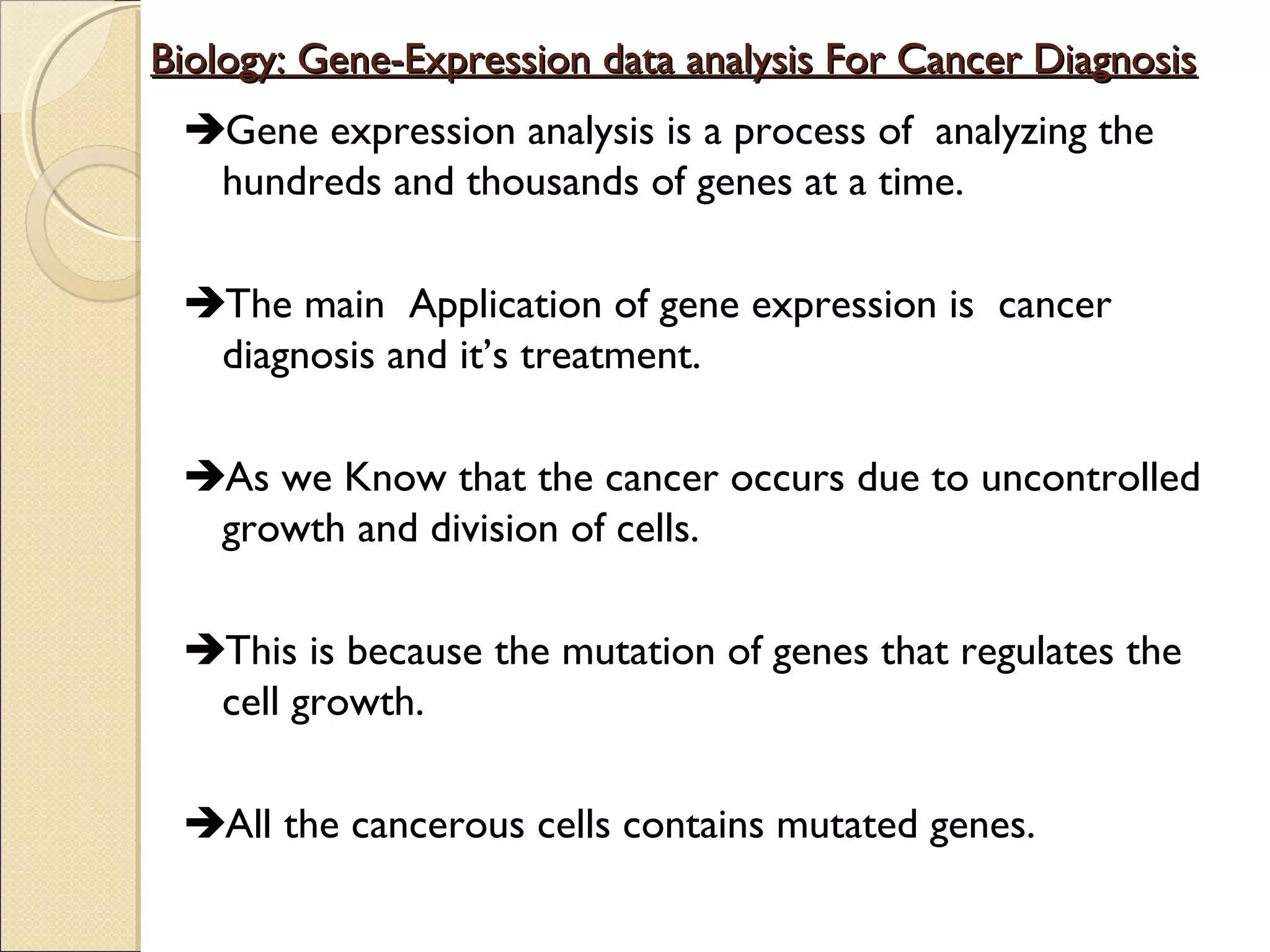 Biology: Gene-Expression data analysis For Cancer Diagnosis
Gene expression analysis is a process of analyzing the
hundreds and thousands of genes at a time.
The main Application of gene expression is cancer
diagnosis and it’s treatment.
As we Know that the cancer occurs due to uncontrolled
growth and division of cells.
This is because the mutation of genes that regulates the
cell growth.
All the cancerous cells contains mutated genes.

 