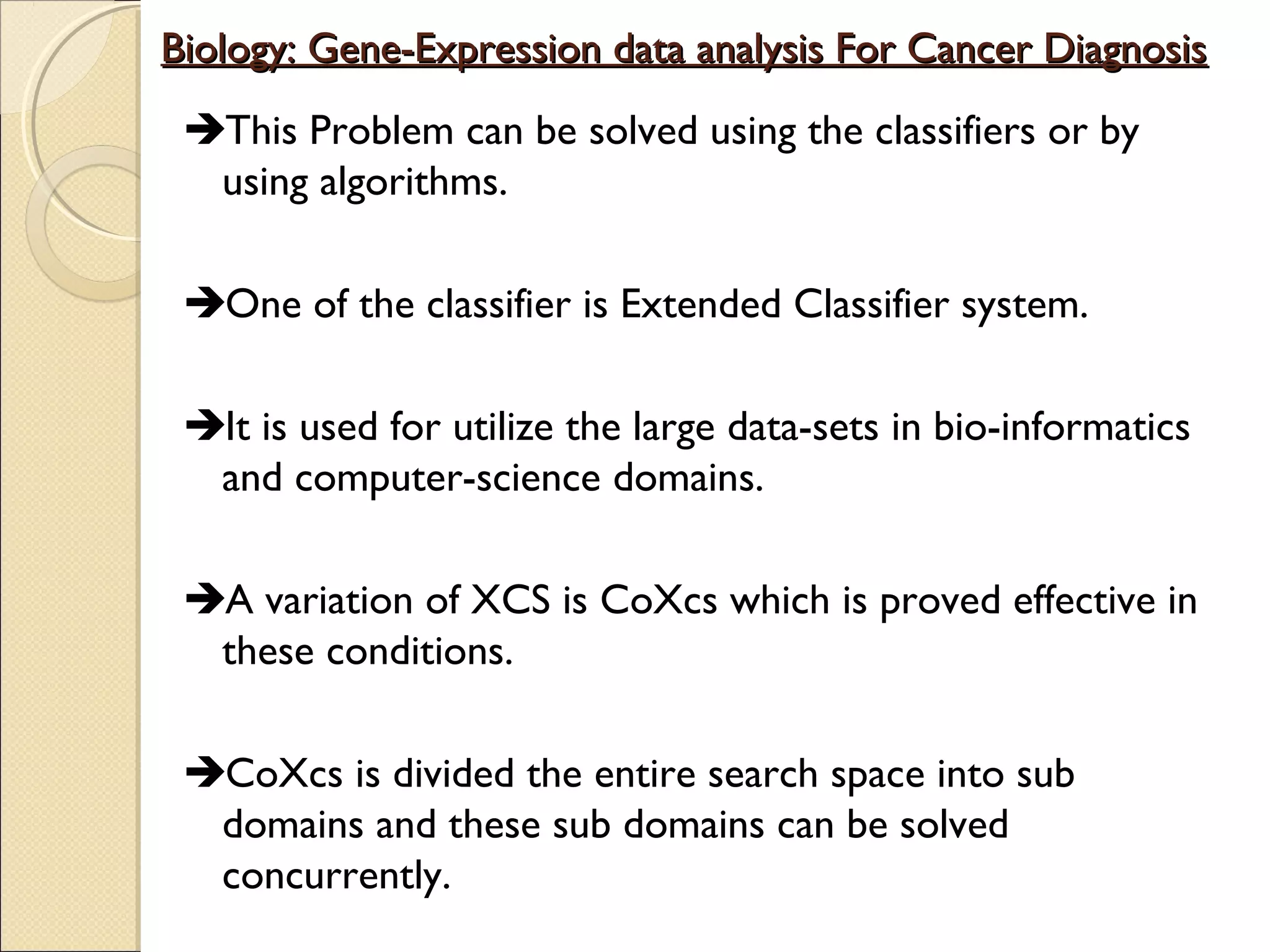 Biology: Gene-Expression data analysis For Cancer Diagnosis
This Problem can be solved using the classifiers or by
using algorithms.
One of the classifier is Extended Classifier system.
It is used for utilize the large data-sets in bio-informatics
and computer-science domains.
A variation of XCS is CoXcs which is proved effective in
these conditions.
CoXcs is divided the entire search space into sub
domains and these sub domains can be solved
concurrently.

 