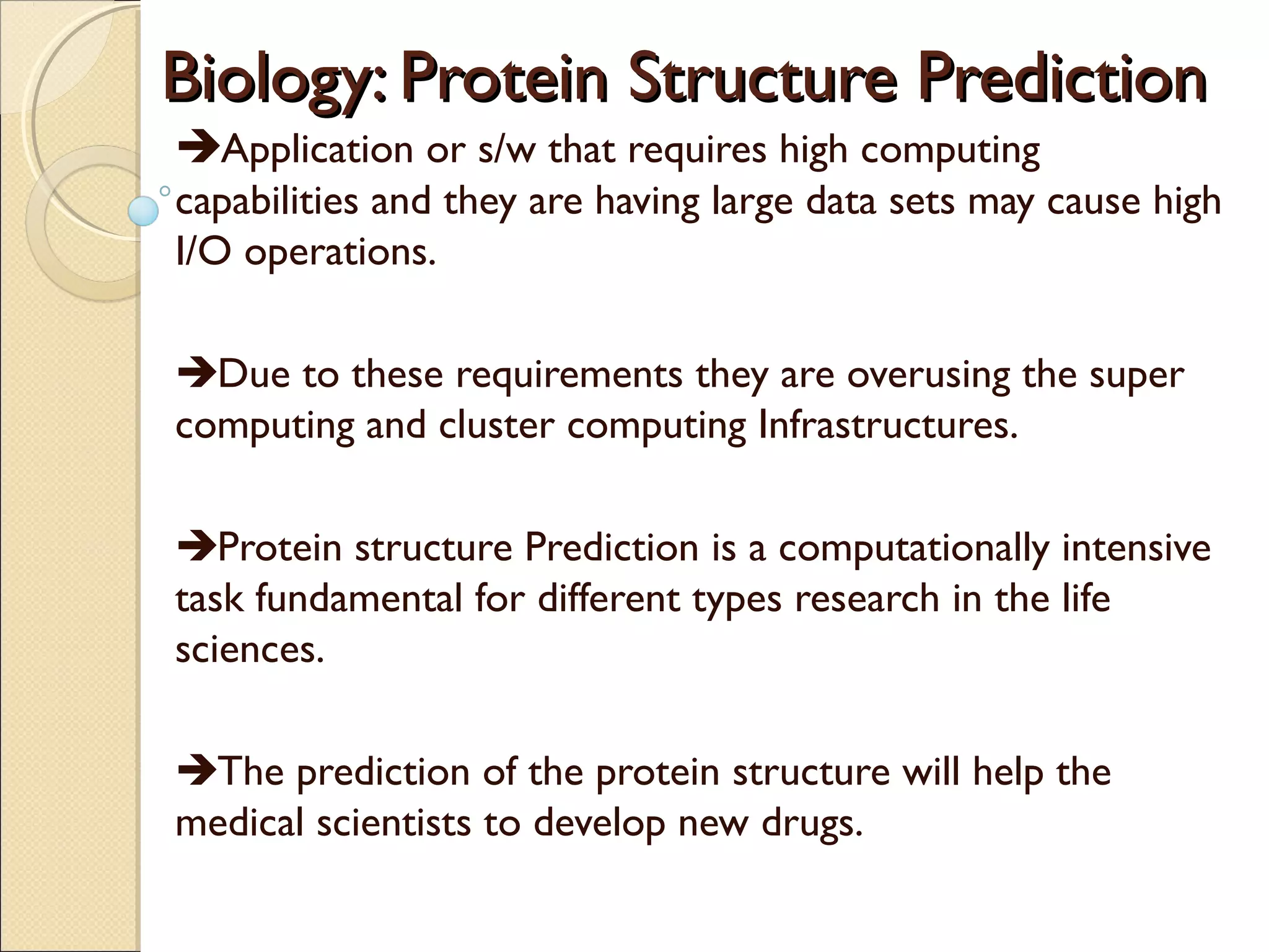 Biology: Protein Structure Prediction
Application or s/w that requires high computing
capabilities and they are having large data sets may cause high
I/O operations.
Due to these requirements they are overusing the super
computing and cluster computing Infrastructures.
Protein structure Prediction is a computationally intensive
task fundamental for different types research in the life
sciences.
The prediction of the protein structure will help the
medical scientists to develop new drugs.

 