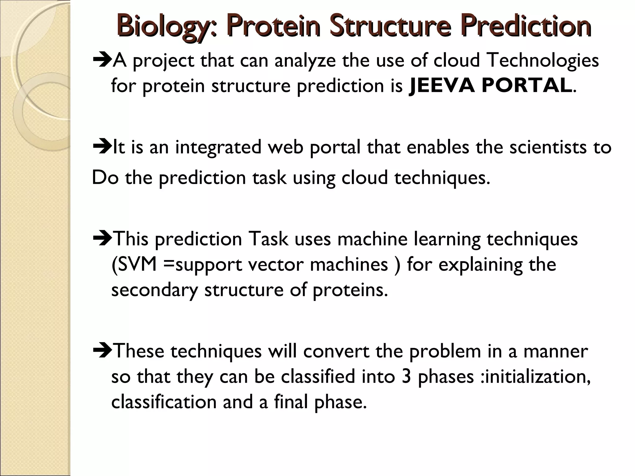 Biology: Protein Structure Prediction
A project that can analyze the use of cloud Technologies
for protein structure prediction is JEEVA PORTAL.
It is an integrated web portal that enables the scientists to
Do the prediction task using cloud techniques.
This prediction Task uses machine learning techniques
(SVM =support vector machines ) for explaining the
secondary structure of proteins.
These techniques will convert the problem in a manner
so that they can be classified into 3 phases :initialization,
classification and a final phase.

 