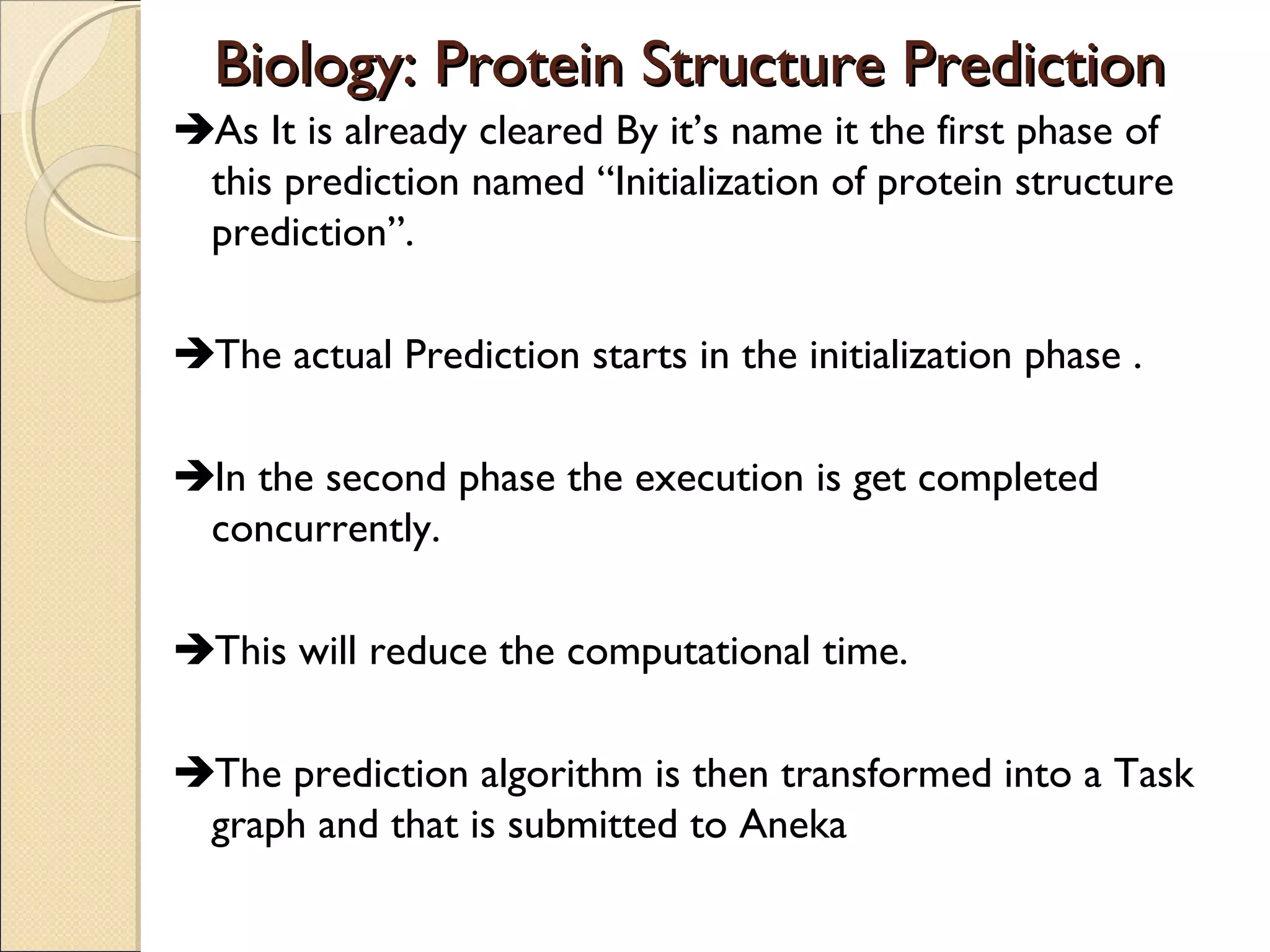 Biology: Protein Structure Prediction
As It is already cleared By it’s name it the first phase of
this prediction named “Initialization of protein structure
prediction”.
The actual Prediction starts in the initialization phase .
In the second phase the execution is get completed
concurrently.
This will reduce the computational time.
The prediction algorithm is then transformed into a Task
graph and that is submitted to Aneka

 