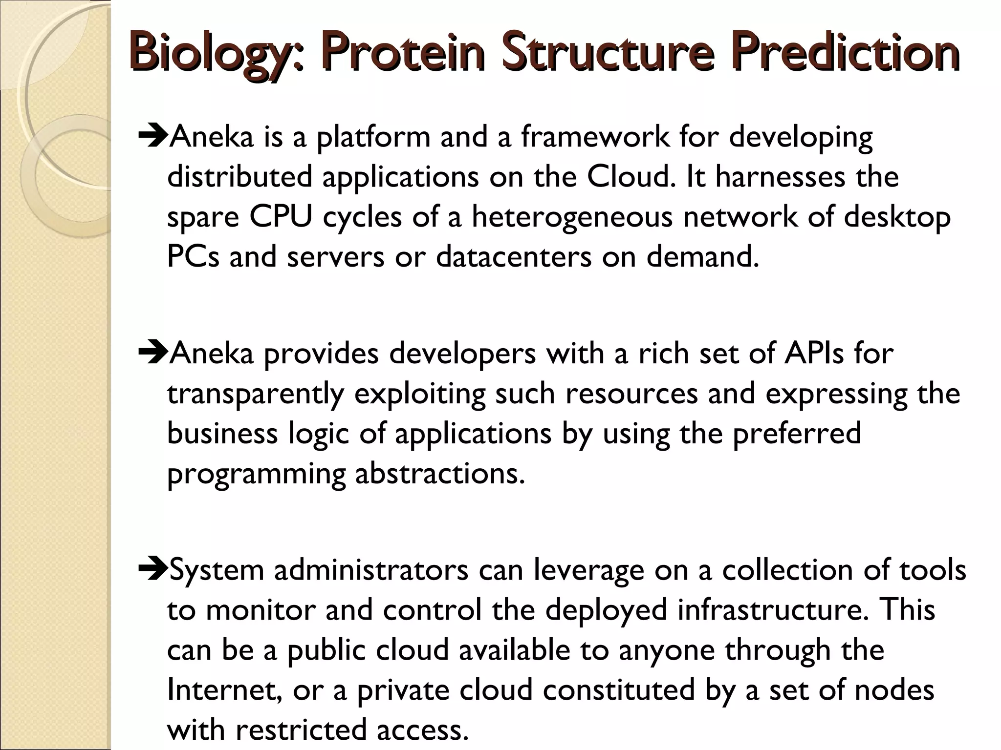 Biology: Protein Structure Prediction
Aneka is a platform and a framework for developing
distributed applications on the Cloud. It harnesses the
spare CPU cycles of a heterogeneous network of desktop
PCs and servers or datacenters on demand.
Aneka provides developers with a rich set of APIs for
transparently exploiting such resources and expressing the
business logic of applications by using the preferred
programming abstractions.
System administrators can leverage on a collection of tools
to monitor and control the deployed infrastructure. This
can be a public cloud available to anyone through the
Internet, or a private cloud constituted by a set of nodes
with restricted access.

 