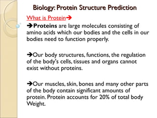 Biology: Protein Structure Prediction
What is Protein
Proteins are large molecules consisting of
amino acids which our bodies and the cells in our
bodies need to function properly.
Our body structures, functions, the regulation
of the body's cells, tissues and organs cannot
exist without proteins.
Our muscles, skin, bones and many other parts
of the body contain significant amounts of
protein. Protein accounts for 20% of total body
Weight.

 