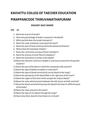 KAVIATTU COLLEG OF TAECHER EDUCATION
PIRAPPANCODE THIRUVANATHAPURAM
BIOLOGY QUIZ MAKER
STD : IX
1. Name the branch of lymph?
2. How many percentage of water is presentin the blood?
3. Which particle does the lymph transports?
4. Name the outer protective covering of the heart?
5. Name the part of heart which prevents the backward of heart?
6. Where does the heat beat initiates?
7. Name the contraction process of heart chambers?
8. Name the process of cyclic flow of cytoplasm?
9. Name the fluid which is similar to the blood?
10.Name the elements which are needed in enormous amountfor the growth
of plants?
11.Name the part of the plant in which the companion cells present?
12.Name the type of blood circulation in cockroach?
13.Name the type of blood vesselwhich carries blood to the lungs?
14.Name the peculiarity of the blood filled in the right part of the heart?
15.Name the region of the heart which accepts the impure blood?
16.Name the valve which presents between the left atrium and left ventricle?
17.Name the blood vesselwhich pumps the blood fromheart to different parts
of the body?
18.Name the valve presentin the aorta?
19.Name the type of circulation through the lungs?
20.How many times does the heart beat sin a minute?
 
