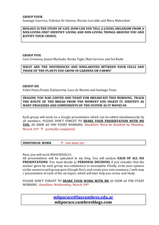 GROUP FOUR
Santiago Guerrico, Felicitas De Simone, Nicolas Larralde and Mora Malenchini
BIOLOGY IS THE STUDY OF LIFE. HOW CAN YOU TELL A LIVING ORGANISM FROM A
NON-LIVING ONE? IDENTIFY LIVING AND NON-LIVING THINGS AROUND YOU AND
JUSTIFY YOUR CHOICE.
GROUP FIVE
Caro Cremona, Juansi Machado, Rosita Tagle, Mati Carreira and Sol Ruitti
WHAT ARE THE DIFFERENCES AND SIMILARITIES BETWEEN YOUR CELLS AND
THOSE OF THE PLANTS YOU GROW IN GARDENS OR FARMS?
GROUP SIX
Valen Pease,Tomás Zubizarreta, Luca de Martini and Santiago Yezze
IMAGINE YOU HAD COFFEE AND TOAST FOR BREAKFAST THIS MORNING. TRACK
THE ROUTE OF THE BREAD FROM THE MOMENT YOU INGEST IT. IDENTIFY AS
MANY PROCESSES AND COMPONENTS OF THE SYSTEM AS IT MOVES IN.
Each group will work on a Google presentation which can be edited simultaneously by
all members. PLEASE DON’T FORGET TO SHARE YOUR PRESENTATION WITH ME
TOO, AS SOON AS YOU START WORKING. Deadline: Must be finished by Monday,
March 16th  partially completed
INDIVIDUAL WORK  not done yet
Next, you will work INDIVIDUALLY.
All presentations will be uploaded to my blog. You will analyse EACH OF ALL SIX
PRESENTATIONS. You must decide (a PERSONAL DECISION) if you consider that the
answer given by each group was satisfactory or incomplete. Finally, write your opinion
on the answers each group gave (Google Doc), and create your own summary / web map
/ presentation of each of the six topics, which will later help you revise and study.
PLEASE DON’T FORGET TO SHARE YOUR WORK WITH ME AS SOON AS YOU START
WORKING. Deadline: Wednesday, March 18th
mliporace@lascumbres.edu.ar
mliporace.cumbresblogs.com
 