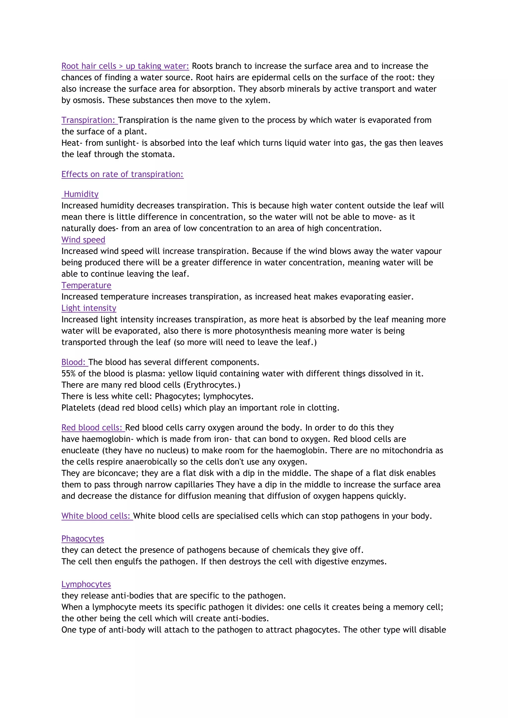 Root hair cells > up taking water: Roots branch to increase the surface area and to increase the
chances of finding a water source. Root hairs are epidermal cells on the surface of the root: they
also increase the surface area for absorption. They absorb minerals by active transport and water
by osmosis. These substances then move to the xylem.
Transpiration: Transpiration is the name given to the process by which water is evaporated from
the surface of a plant.
Heat- from sunlight- is absorbed into the leaf which turns liquid water into gas, the gas then leaves
the leaf through the stomata.
Effects on rate of transpiration:
Humidity
Increased humidity decreases transpiration. This is because high water content outside the leaf will
mean there is little difference in concentration, so the water will not be able to move- as it
naturally does- from an area of low concentration to an area of high concentration.
Wind speed
Increased wind speed will increase transpiration. Because if the wind blows away the water vapour
being produced there will be a greater difference in water concentration, meaning water will be
able to continue leaving the leaf.
Temperature
Increased temperature increases transpiration, as increased heat makes evaporating easier.
Light intensity
Increased light intensity increases transpiration, as more heat is absorbed by the leaf meaning more
water will be evaporated, also there is more photosynthesis meaning more water is being
transported through the leaf (so more will need to leave the leaf.)
Blood: The blood has several different components.
55% of the blood is plasma: yellow liquid containing water with different things dissolved in it.
There are many red blood cells (Erythrocytes.)
There is less white cell: Phagocytes; lymphocytes.
Platelets (dead red blood cells) which play an important role in clotting.
Red blood cells: Red blood cells carry oxygen around the body. In order to do this they
have haemoglobin- which is made from iron- that can bond to oxygen. Red blood cells are
enucleate (they have no nucleus) to make room for the haemoglobin. There are no mitochondria as
the cells respire anaerobically so the cells don't use any oxygen.
They are biconcave; they are a flat disk with a dip in the middle. The shape of a flat disk enables
them to pass through narrow capillaries They have a dip in the middle to increase the surface area
and decrease the distance for diffusion meaning that diffusion of oxygen happens quickly.
White blood cells: White blood cells are specialised cells which can stop pathogens in your body.
Phagocytes
they can detect the presence of pathogens because of chemicals they give off.
The cell then engulfs the pathogen. If then destroys the cell with digestive enzymes.
Lymphocytes
they release anti-bodies that are specific to the pathogen.
When a lymphocyte meets its specific pathogen it divides: one cells it creates being a memory cell;
the other being the cell which will create anti-bodies.
One type of anti-body will attach to the pathogen to attract phagocytes. The other type will disable
 