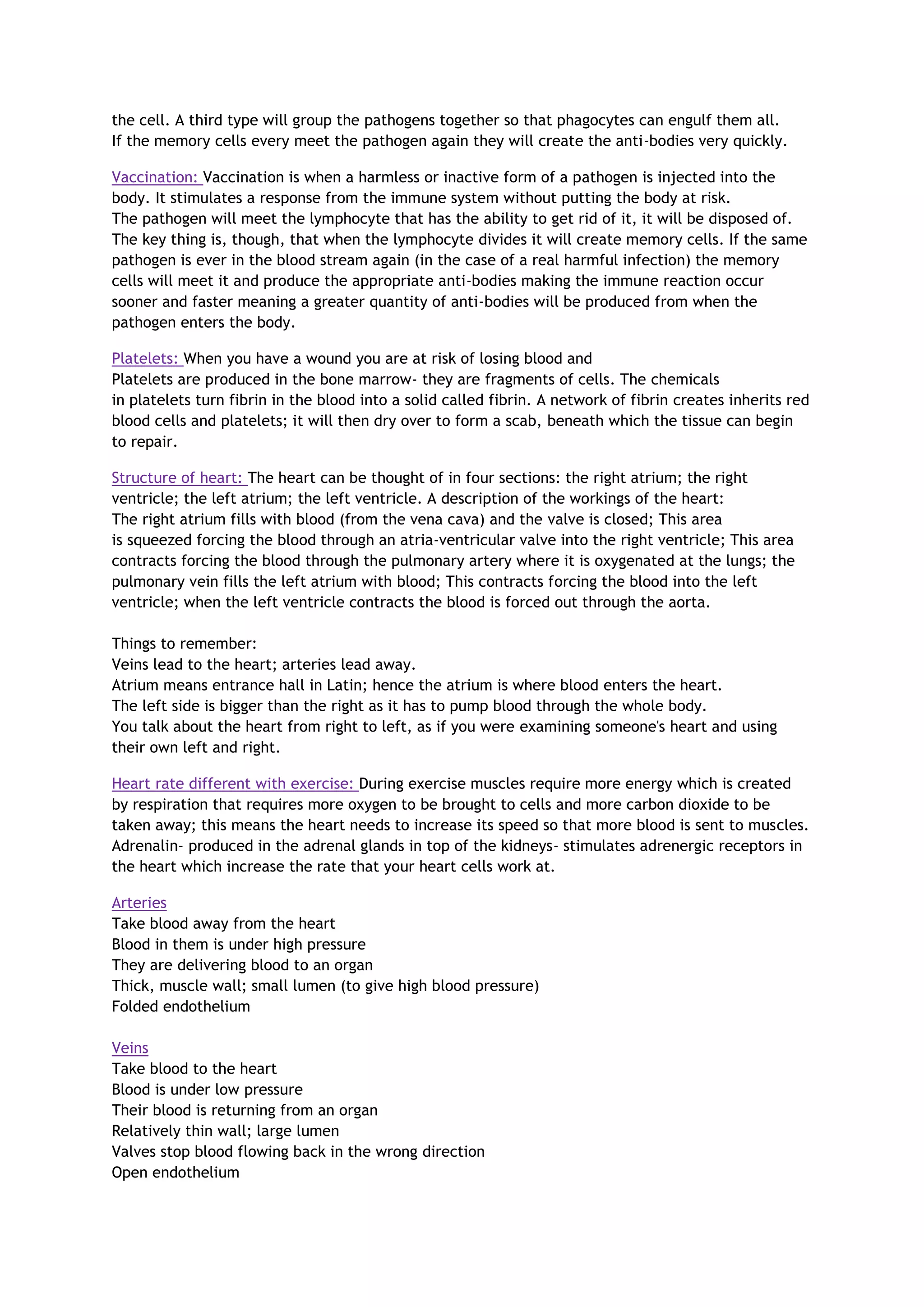 the cell. A third type will group the pathogens together so that phagocytes can engulf them all.
If the memory cells every meet the pathogen again they will create the anti-bodies very quickly.
Vaccination: Vaccination is when a harmless or inactive form of a pathogen is injected into the
body. It stimulates a response from the immune system without putting the body at risk.
The pathogen will meet the lymphocyte that has the ability to get rid of it, it will be disposed of.
The key thing is, though, that when the lymphocyte divides it will create memory cells. If the same
pathogen is ever in the blood stream again (in the case of a real harmful infection) the memory
cells will meet it and produce the appropriate anti-bodies making the immune reaction occur
sooner and faster meaning a greater quantity of anti-bodies will be produced from when the
pathogen enters the body.
Platelets: When you have a wound you are at risk of losing blood and
Platelets are produced in the bone marrow- they are fragments of cells. The chemicals
in platelets turn fibrin in the blood into a solid called fibrin. A network of fibrin creates inherits red
blood cells and platelets; it will then dry over to form a scab, beneath which the tissue can begin
to repair.
Structure of heart: The heart can be thought of in four sections: the right atrium; the right
ventricle; the left atrium; the left ventricle. A description of the workings of the heart:
The right atrium fills with blood (from the vena cava) and the valve is closed; This area
is squeezed forcing the blood through an atria-ventricular valve into the right ventricle; This area
contracts forcing the blood through the pulmonary artery where it is oxygenated at the lungs; the
pulmonary vein fills the left atrium with blood; This contracts forcing the blood into the left
ventricle; when the left ventricle contracts the blood is forced out through the aorta.
Things to remember:
Veins lead to the heart; arteries lead away.
Atrium means entrance hall in Latin; hence the atrium is where blood enters the heart.
The left side is bigger than the right as it has to pump blood through the whole body.
You talk about the heart from right to left, as if you were examining someone's heart and using
their own left and right.
Heart rate different with exercise: During exercise muscles require more energy which is created
by respiration that requires more oxygen to be brought to cells and more carbon dioxide to be
taken away; this means the heart needs to increase its speed so that more blood is sent to muscles.
Adrenalin- produced in the adrenal glands in top of the kidneys- stimulates adrenergic receptors in
the heart which increase the rate that your heart cells work at.
Arteries
Take blood away from the heart
Blood in them is under high pressure
They are delivering blood to an organ
Thick, muscle wall; small lumen (to give high blood pressure)
Folded endothelium
Veins
Take blood to the heart
Blood is under low pressure
Their blood is returning from an organ
Relatively thin wall; large lumen
Valves stop blood flowing back in the wrong direction
Open endothelium
 