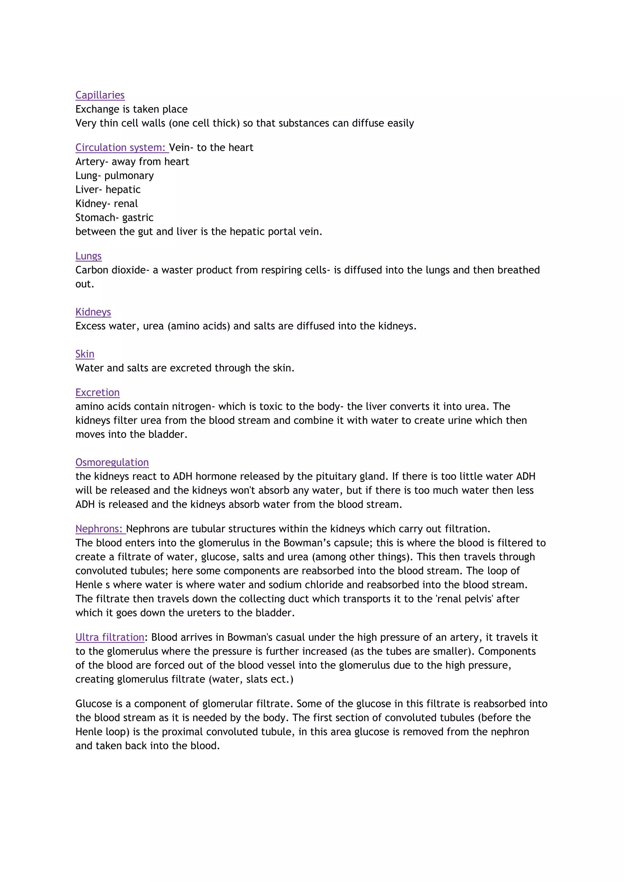 Capillaries
Exchange is taken place
Very thin cell walls (one cell thick) so that substances can diffuse easily
Circulation system: Vein- to the heart
Artery- away from heart
Lung- pulmonary
Liver- hepatic
Kidney- renal
Stomach- gastric
between the gut and liver is the hepatic portal vein.
Lungs
Carbon dioxide- a waster product from respiring cells- is diffused into the lungs and then breathed
out.
Kidneys
Excess water, urea (amino acids) and salts are diffused into the kidneys.
Skin
Water and salts are excreted through the skin.
Excretion
amino acids contain nitrogen- which is toxic to the body- the liver converts it into urea. The
kidneys filter urea from the blood stream and combine it with water to create urine which then
moves into the bladder.
Osmoregulation
the kidneys react to ADH hormone released by the pituitary gland. If there is too little water ADH
will be released and the kidneys won't absorb any water, but if there is too much water then less
ADH is released and the kidneys absorb water from the blood stream.
Nephrons: Nephrons are tubular structures within the kidneys which carry out filtration.
The blood enters into the glomerulus in the Bowman’s capsule; this is where the blood is filtered to
create a filtrate of water, glucose, salts and urea (among other things). This then travels through
convoluted tubules; here some components are reabsorbed into the blood stream. The loop of
Henle s where water is where water and sodium chloride and reabsorbed into the blood stream.
The filtrate then travels down the collecting duct which transports it to the 'renal pelvis' after
which it goes down the ureters to the bladder.
Ultra filtration: Blood arrives in Bowman's casual under the high pressure of an artery, it travels it
to the glomerulus where the pressure is further increased (as the tubes are smaller). Components
of the blood are forced out of the blood vessel into the glomerulus due to the high pressure,
creating glomerulus filtrate (water, slats ect.)
Glucose is a component of glomerular filtrate. Some of the glucose in this filtrate is reabsorbed into
the blood stream as it is needed by the body. The first section of convoluted tubules (before the
Henle loop) is the proximal convoluted tubule, in this area glucose is removed from the nephron
and taken back into the blood.
 