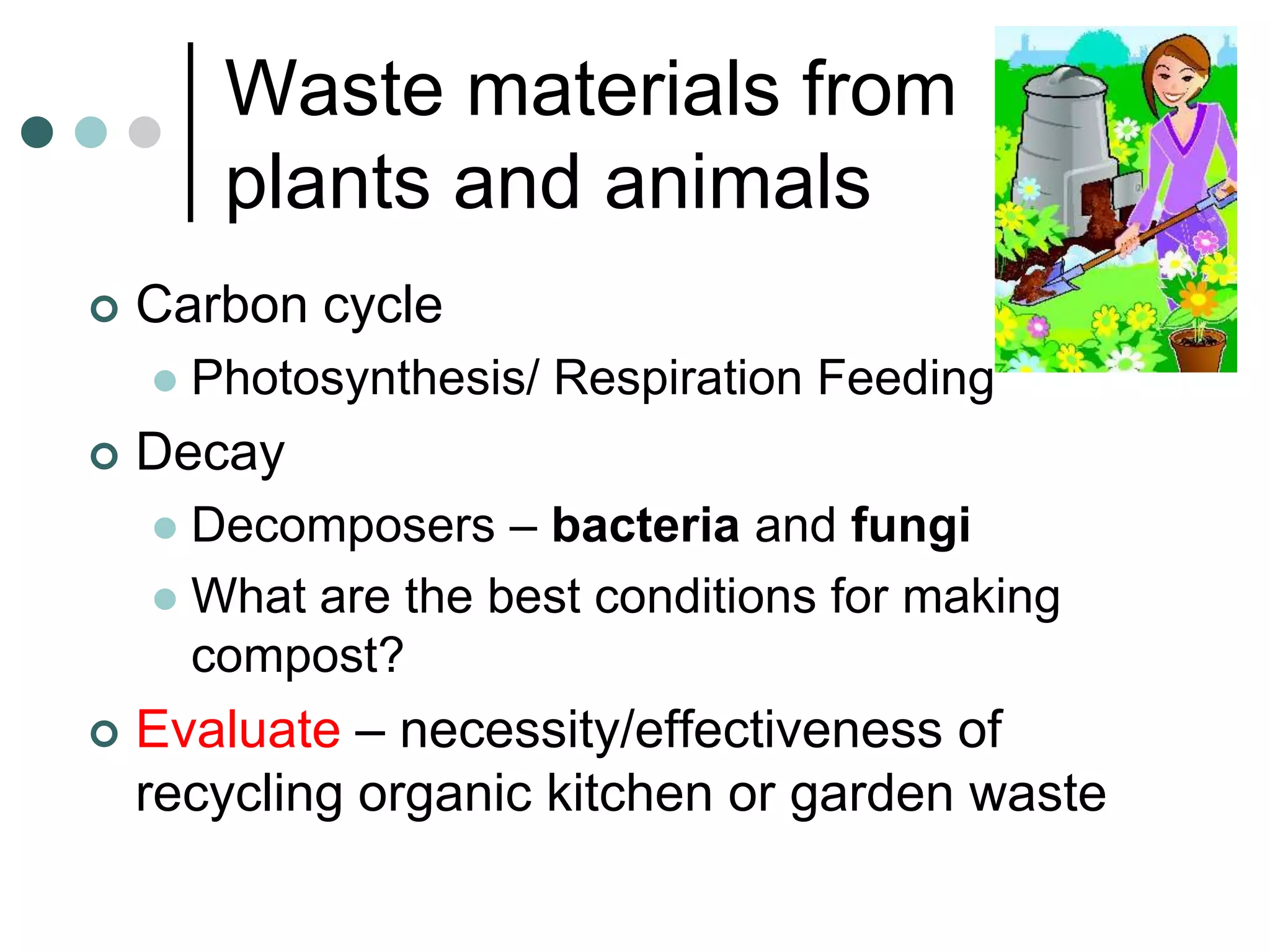 Waste materials from
         plants and animals
   Carbon cycle
       Photosynthesis/ Respiration Feeding
   Decay
     Decomposers – bacteria and fungi
     What are the best conditions for making
      compost?
   Evaluate – necessity/effectiveness of
    recycling organic kitchen or garden waste
 