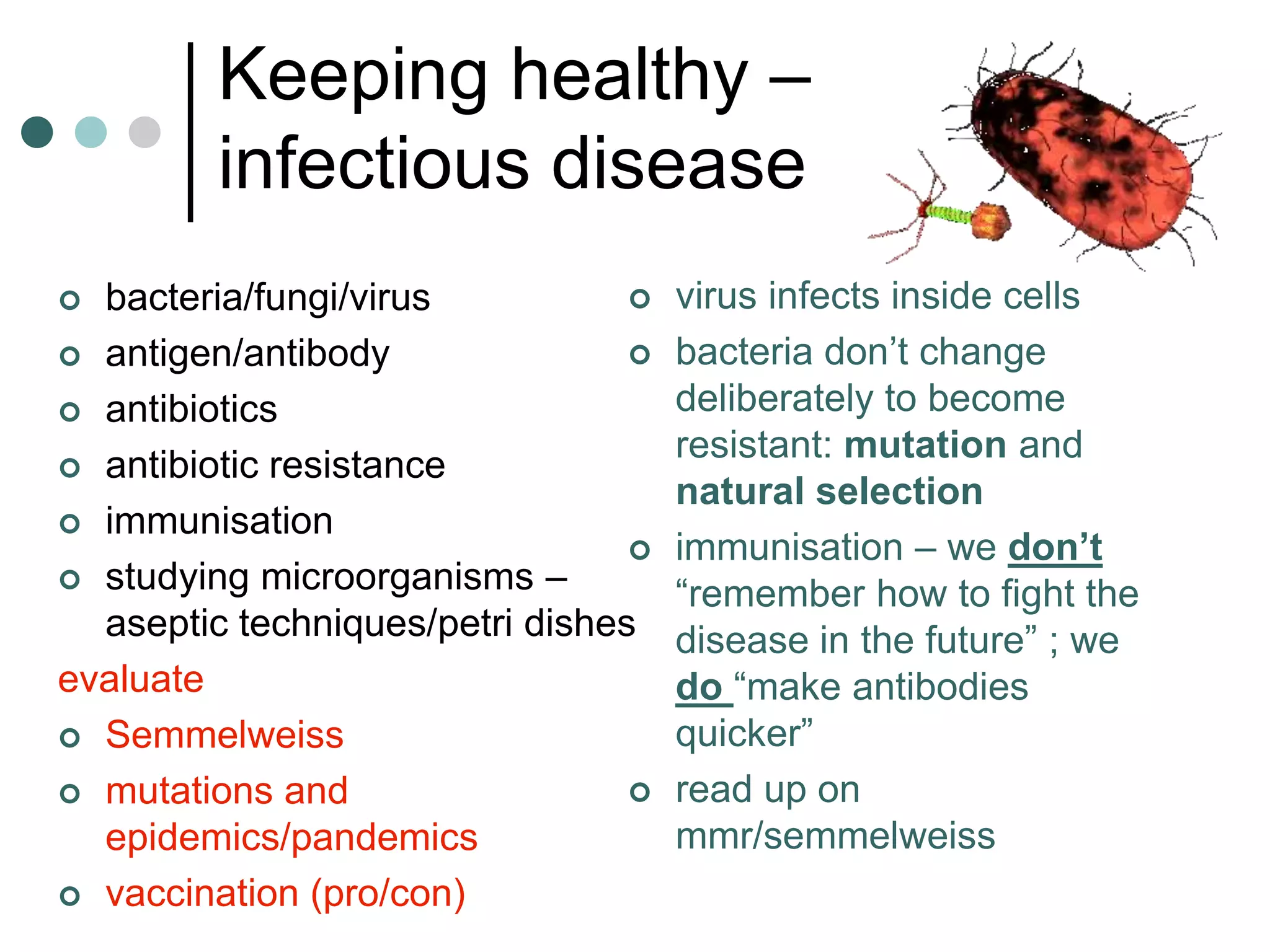 Keeping healthy –
         infectious disease
 bacteria/fungi/virus              virus infects inside cells
 antigen/antibody                  bacteria don’t change
 antibiotics                        deliberately to become
                                     resistant: mutation and
 antibiotic resistance
                                     natural selection
 immunisation
                                    immunisation – we don’t
 studying microorganisms –
                                     “remember how to fight the
  aseptic techniques/petri dishes    disease in the future” ; we
evaluate                             do “make antibodies
 Semmelweiss                        quicker”
 mutations and                     read up on
  epidemics/pandemics                mmr/semmelweiss
 vaccination (pro/con)
 