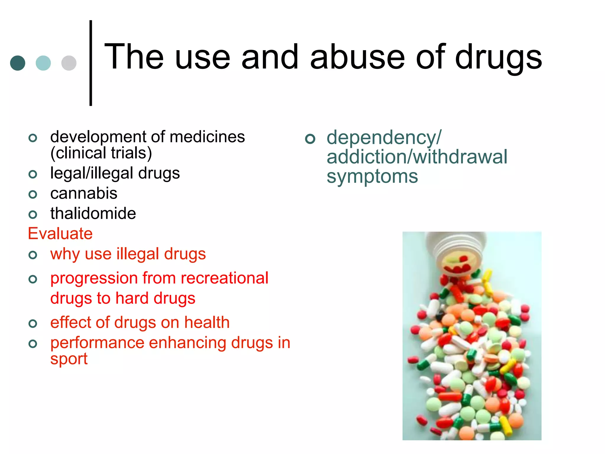 The use and abuse of drugs

 development of medicines        dependency/
  (clinical trials)                addiction/withdrawal
 legal/illegal drugs              symptoms
 cannabis
 thalidomide
Evaluate
 why use illegal drugs

 progression from recreational
  drugs to hard drugs
 effect of drugs on health
 performance enhancing drugs in
  sport
 