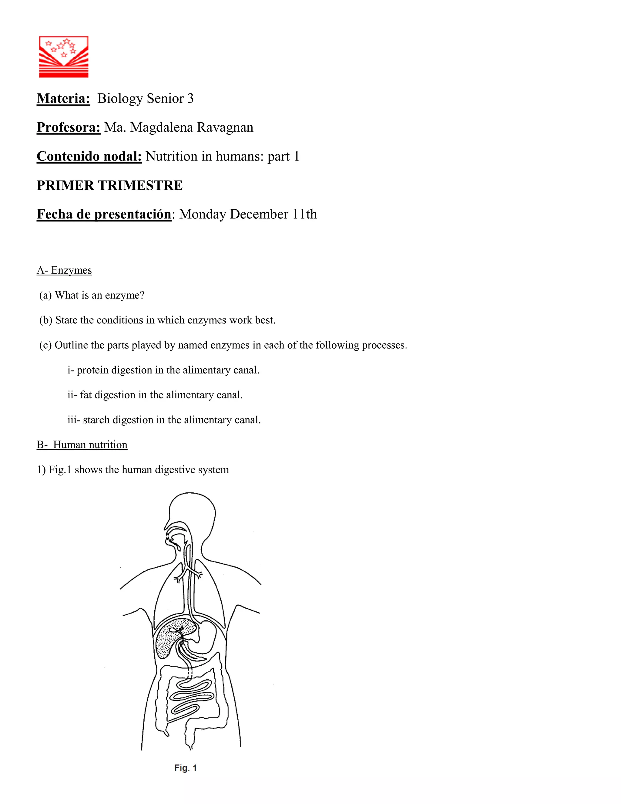 Materia: Biology Senior 3
Profesora: Ma. Magdalena Ravagnan
Contenido nodal: Nutrition in humans: part 1
PRIMER TRIMESTRE
Fecha de presentación: Monday December 11th
A- Enzymes
(a) What is an enzyme?
(b) State the conditions in which enzymes work best.
(c) Outline the parts played by named enzymes in each of the following processes.
i- protein digestion in the alimentary canal.
ii- fat digestion in the alimentary canal.
iii- starch digestion in the alimentary canal.
B- Human nutrition
1) Fig.1 shows the human digestive system