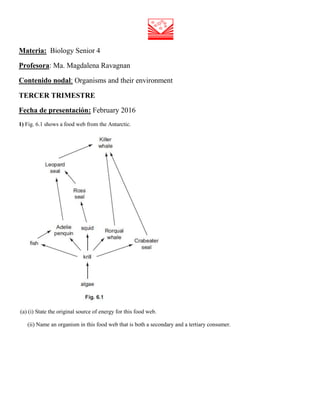 Materia: Biology Senior 4
Profesora: Ma. Magdalena Ravagnan
Contenido nodal: Organisms and their environment
TERCER TRIMESTRE
Fecha de presentación: February 2016
1) Fig. 6.1 shows a food web from the Antarctic.
(a) (i) State the original source of energy for this food web.
(ii) Name an organism in this food web that is both a secondary and a tertiary consumer.
 