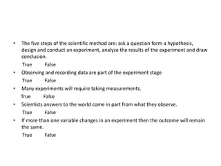 The five steps of the scientific method are: ask a question form a hypothesis, design and conduct an experiment, analyze the results of the experiment and draw conclusion.        True          False Observing and recording data are part of the experiment stage        True          False Many experiments will require taking measurements.       True          False Scientists answers to the world come in part from what they observe.        True          False If more than one variable changes in an experiment then the outcome will remain the same. True          False 