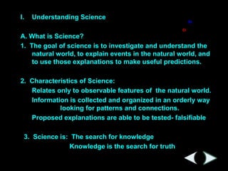 I.   Understanding Science

A. What is Science?
1. The goal of science is to investigate and understand the
    natural world, to explain events in the natural world, and
    to use those explanations to make useful predictions.

2. Characteristics of Science:
   Relates only to observable features of the natural world.
   Information is collected and organized in an orderly way
            looking for patterns and connections.
   Proposed explanations are able to be tested- falsifiable

 3. Science is: The search for knowledge
               Knowledge is the search for truth
 