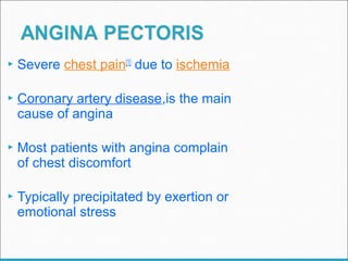  Severe chest pain[1]
due to ischemia
 Coronary artery disease,is the main
cause of angina
 Most patients with angina complain
of chest discomfort
 Typically precipitated by exertion or
emotional stress
 