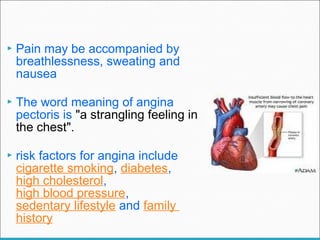  Pain may be accompanied by
breathlessness, sweating and
nausea
 The word meaning of angina
pectoris is "a strangling feeling in
the chest".
 risk factors for angina include
cigarette smoking, diabetes,
high cholesterol,
high blood pressure,
sedentary lifestyle and family
history
 
