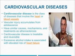  Cardiovascular disease is the class
of diseases that involve the heart or
blood vessels
 Vascular injury accumulates from
adolescence
 Have similar causes, mechanisms, and
treatments as atherosclerosis
 Cardiovascular disease is treatable
and reversible
 Excessive alcohol intake is associated
with elevated risk of heart failure
 