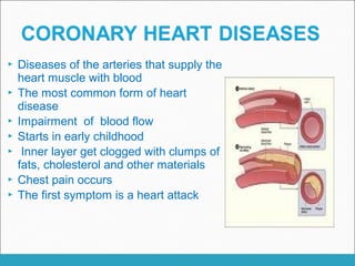  Diseases of the arteries that supply the
heart muscle with blood
 The most common form of heart
disease
 Impairment of blood flow
 Starts in early childhood
 Inner layer get clogged with clumps of
fats, cholesterol and other materials
 Chest pain occurs
 The first symptom is a heart attack
 