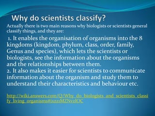 Why do scientistsclassify? Actually there is two main reasons why biologists or scientists general classify things, and they are: 1. It enables the organisation of organisms into the 8 kingdoms (kingdom, phylum, class, order, family,  Genus and species), which lets the scientists or  biologists, see the information about the organisms and the relationships between them. 2. It also makes it easier for scientists to communicate information about the organism and study them to understand their characteristics and behaviour etc.  http://wiki.answers.com/Q/Why_do_biologists_and_scientists_classify_living_organisms#ixzz1MZNvzlOC 