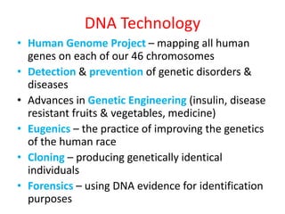 DNA Technology
• Human Genome Project – mapping all human
genes on each of our 46 chromosomes
• Detection & prevention of genetic disorders &
diseases
• Advances in Genetic Engineering (insulin, disease
resistant fruits & vegetables, medicine)
• Eugenics – the practice of improving the genetics
of the human race
• Cloning – producing genetically identical
individuals
• Forensics – using DNA evidence for identification
purposes
 