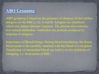ABO Grouping
ABO grouping is based on the presence of absence of two surface
antigens on the RBCs, viz. A and B. Antigens are chemicals
which can induce immune response. The plasma also contains
two natural antibodies. Antibodies are proteins produced in
response to antigens.
Importance of Blood Group: During blood transfusion, the donor
blood needs to be carefully matched with the blood of a recipient.
Transfusion of unmatched blood can lead to severe problems of
clumping, i.e. destruction of RBC.
 