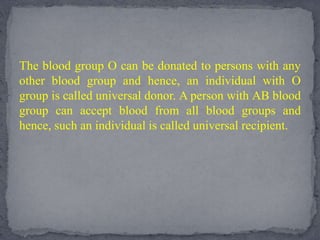 The blood group O can be donated to persons with any
other blood group and hence, an individual with O
group is called universal donor. A person with AB blood
group can accept blood from all blood groups and
hence, such an individual is called universal recipient.
 