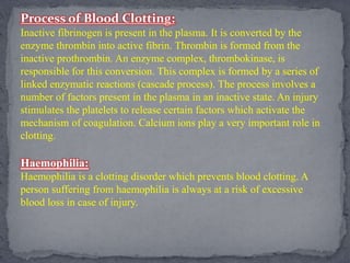 Process of Blood Clotting:
Inactive fibrinogen is present in the plasma. It is converted by the
enzyme thrombin into active fibrin. Thrombin is formed from the
inactive prothrombin. An enzyme complex, thrombokinase, is
responsible for this conversion. This complex is formed by a series of
linked enzymatic reactions (cascade process). The process involves a
number of factors present in the plasma in an inactive state. An injury
stimulates the platelets to release certain factors which activate the
mechanism of coagulation. Calcium ions play a very important role in
clotting.
Haemophilia:
Haemophilia is a clotting disorder which prevents blood clotting. A
person suffering from haemophilia is always at a risk of excessive
blood loss in case of injury.
 