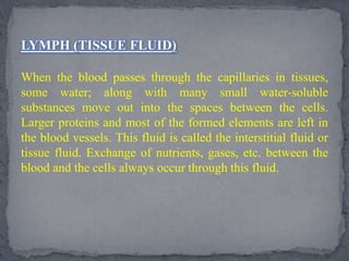 LYMPH (TISSUE FLUID)
When the blood passes through the capillaries in tissues,
some water; along with many small water-soluble
substances move out into the spaces between the cells.
Larger proteins and most of the formed elements are left in
the blood vessels. This fluid is called the interstitial fluid or
tissue fluid. Exchange of nutrients, gases, etc. between the
blood and the cells always occur through this fluid.
 