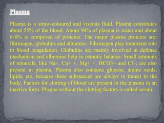 Plasma
Plasma is a straw-coloured and viscous fluid. Plasma constitutes
about 55% of the blood. About 90% of plasma is water and about
6-8% is composed of proteins. The major plasma proteins are;
fibrinogen, globulins and albumins. Fibrinogen play important role
in blood coagulation. Globulins are mainly involved in defense
mechanism and albumins help in osmotic balance. Small amounts
of minerals; like Na+, Ca+ +, Mg+ +, HCO3– and Cl–; are also
present in plasma. Plasma also contains glucose, amino acids,
lipids, etc. because these substances are always in transit in the
body. Factors for clotting of blood are present in the plasma in an
inactive form. Plasma without the clotting factors is called serum.
 