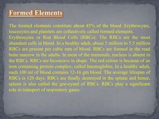 Formed Elements
The formed elements constitute about 45% of the blood. Erythrocytes,
leucocytes and platelets are collectively called formed elements.
Erythrocytes or Red Blood Cells (RBCs): The RBCs are the most
abundant cells in blood. In a healthy adult, about 5 million to 5.5 million
RBCs are present per cubic mm of blood. RBCs are formed in the read
bone marrow in the adults. In most of the mammals, nucleus is absent in
the RBCs. RBCs are biconcave in shape. The red colour is because of an
iron containing protein complex; called haemoglobin. In a healthy adult,
each 100 ml of blood contains 12-16 gm blood. The average lifespan of
RBCs is 120 days. RBCs are finally destroyed in the spleen and hence,
spleen is also called the graveyard of RBCs. RBCs play a significant
role in transport of respiratory gases.
 