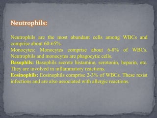 Neutrophils:
Neutrophils are the most abundant cells among WBCs and
comprise about 60-65%.
Monocytes: Monocytes comprise about 6-8% of WBCs.
Neutrophils and monocytes are phagocytic cells.
Basophils: Basophils secrete histamine, serotonin, heparin, etc.
They are involved in inflammatory reactions.
Eosinophils: Eosinophils comprise 2-3% of WBCs. These resist
infections and are also associated with allergic reactions.
 