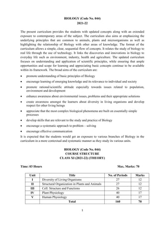 1
BIOLOGY (Code No. 044)
2021-22
The present curriculum provides the students with updated concepts along with an extended
exposure to contemporary areas of the subject. The curriculum also aims at emphasizing the
underlying principles that are common to animals, plants and microorganisms as well as
highlighting the relationship of Biology with other areas of knowledge. The format of the
curriculum allows a simple, clear, sequential flow of concepts. It relates the study of biology to
real life through the use of technology. It links the discoveries and innovations in biology to
everyday life such as environment, industry, health and agriculture. The updated curriculum
focuses on understanding and application of scientific principles, while ensuring that ample
opportunities and scope for learning and appreciating basic concepts continue to be available
within its framework. The broad aims of the curriculum are:
 promote understanding of basic principles of Biology
 encourage learning of emerging knowledge and its relevance to individual and society
 promote rational/scientific attitude especially towards issues related to population,
environment and development
 enhance awareness about environmental issues, problems and their appropriate solutions
 create awareness amongst the learners about diversity in living organisms and develop
respect for other living beings
 appreciate that the most complex biological phenomena are built on essentially simple
processes
 develop skills that are relevant to the study and practice of Biology
 encourage a systematic approach to problem – solving
 encourage effective communication
It is expected that the students would get an exposure to various branches of Biology in the
curriculum in a more contextual and systematic manner as they study its various units.
BIOLOGY (Code No. 044)
COURSE STRUCTURE
CLASS XI (2021-22) (THEORY)
Time: 03 Hours Max. Marks: 70
Unit Title No. of Periods Marks
I Diversity of Living Organisms 27 12
II Structural Organization in Plants and Animals 27 12
III Cell: Structure and Functions 26 12
IV Plant Physiology 40 17
V Human Physiology 40 17
Total 160 70
 