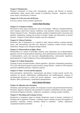 3
Chapter-9: Biomolecules
Chemical constituents of living cells: biomolecules, structure and function of proteins,
carbohydrates, lipids, nucleic acids; concept of metabolism; Enzymes - properties, enzyme
action, factors, classification, Co-factors.
Chapter-10: Cell Cycle and Cell Division
Cell cycle, mitosis, meiosis and their significance
Unit-IV Plant Physiology
Chapter-11: Transport in Plants
Movement of water, gases and nutrients; cell to cell transport - diffusion, facilitated diffusion,
active transport; plant-water relations, imbibition, water potential, osmosis, plasmolysis; long
distance transport of water - Absorption, apoplast, symplast, transpiration pull, root pressure and
guttation; transpiration, opening and closing of stomata; Uptake and translocation of mineral
nutrients - Transport of food, phloem transport, mass flow hypothesis.
Chapter-12: Mineral Nutrition
Elementary idea of hydroponics as a method to study mineral nutrition; essential minerals,
macro- and micronutrients and their role; deficiency symptoms; mineral toxicity; nitrogen
metabolism, nitrogen cycle, biological nitrogen fixation.
Chapter-13: Photosynthesis in Higher Plants
Photosynthesis as a means of autotrophic nutrition; early experiments, site of photosynthesis,
pigments involved in photosynthesis (elementary idea); photochemical and biosynthetic phases
of photosynthesis; cyclic and non-cyclic photophosphorylation; chemiosmotic hypothesis;
photorespiration; C3 and C4 pathways; factors affecting photosynthesis.
Chapter-14: Cellular Respiration
Exchange of gases; do plants breathe; cellular respiration - glycolysis, fermentation (anaerobic),
TCA cycle and electron transport system (aerobic); energy relations - number of ATP molecules
generated; amphibolic pathways; respiratory quotient.
Chapter-15: Plant - Growth and Development
Seed germination; characteristics, measurements and phases of plant growth, growth rate;
conditions for growth; differentiation, dedifferentiation and redifferentiation; sequence of
developmental processes in a plant cell; growth regulators - auxin, gibberellin, cytokinin,
ethylene, ABA; seed dormancy; vernalisation; photoperiodism.
Unit-V Human Physiology
Chapter-16: Digestion and Absorption
Alimentary canal and digestive glands, role of digestive enzymes and gastrointestinal hormones;
Peristalsis, digestion, absorption and assimilation of proteins, carbohydrates and fats; egestion;
nutritional and digestive disorders - indigestion, constipation, vomiting, jaundice, diarrhoea.
Chapter-17: Breathing and Exchange of Gases
Introduction to respiratory organs in animals; Respiratory system in humans; mechanism of
breathing and its regulation in humans - exchange of gases, transport of gases and regulation of
respiration, respiratory volumes; disorders related to respiration - asthma, emphysema,
occupational respiratory disorders.
 