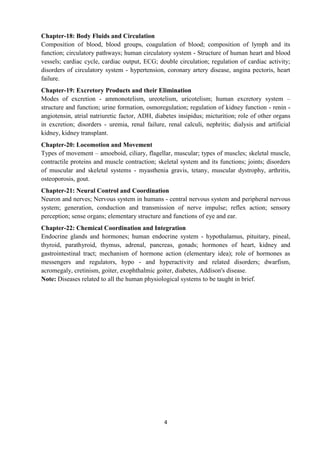 4
Chapter-18: Body Fluids and Circulation
Composition of blood, blood groups, coagulation of blood; composition of lymph and its
function; circulatory pathways; human circulatory system - Structure of human heart and blood
vessels; cardiac cycle, cardiac output, ECG; double circulation; regulation of cardiac activity;
disorders of circulatory system - hypertension, coronary artery disease, angina pectoris, heart
failure.
Chapter-19: Excretory Products and their Elimination
Modes of excretion - ammonotelism, ureotelism, uricotelism; human excretory system –
structure and function; urine formation, osmoregulation; regulation of kidney function - renin -
angiotensin, atrial natriuretic factor, ADH, diabetes insipidus; micturition; role of other organs
in excretion; disorders - uremia, renal failure, renal calculi, nephritis; dialysis and artificial
kidney, kidney transplant.
Chapter-20: Locomotion and Movement
Types of movement – amoeboid, ciliary, flagellar, muscular; types of muscles; skeletal muscle,
contractile proteins and muscle contraction; skeletal system and its functions; joints; disorders
of muscular and skeletal systems - myasthenia gravis, tetany, muscular dystrophy, arthritis,
osteoporosis, gout.
Chapter-21: Neural Control and Coordination
Neuron and nerves; Nervous system in humans - central nervous system and peripheral nervous
system; generation, conduction and transmission of nerve impulse; reflex action; sensory
perception; sense organs; elementary structure and functions of eye and ear.
Chapter-22: Chemical Coordination and Integration
Endocrine glands and hormones; human endocrine system - hypothalamus, pituitary, pineal,
thyroid, parathyroid, thymus, adrenal, pancreas, gonads; hormones of heart, kidney and
gastrointestinal tract; mechanism of hormone action (elementary idea); role of hormones as
messengers and regulators, hypo - and hyperactivity and related disorders; dwarfism,
acromegaly, cretinism, goiter, exophthalmic goiter, diabetes, Addison's disease.
Note: Diseases related to all the human physiological systems to be taught in brief.
 