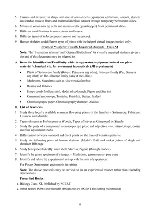 6
5. Tissues and diversity in shape and size of animal cells (squamous epithelium, smooth, skeletal
and cardiac muscle fibers and mammalian blood smear) through temporary/permanent slides.
6. Mitosis in onion root tip cells and animals cells (grasshopper) from permanent slides.
7. Different modifications in roots, stems and leaves.
8. Different types of inflorescence (cymose and racemose).
9. Human skeleton and different types of joints with the help of virtual images/models only.
Practical Work for Visually Impaired Students - Class XI
Note: The ‘Evaluation scheme’ and ‘General Guidelines’ for visually impaired students given at
the end of this document may be referred to.
A. Items for Identification/Familiarity with the apparatus /equipment/animal and plant
material / chemicals etc. for assessment in practicals (All experiments)
 Plants of Solanaceae family (Brinjal, Petunia or any other), Fabaceae family (Pea, Gram or
any other) or The Liliaceae family (Any of the Lilies)
 Mushroom, Succulents such as Aloe vera/Kalanchoe
 Raisins and Potatoes
 Honey comb, Mollusc shell, Model of cockroach, Pigeon and Star fish
 Compound microscope, Test tube, Petri dish, Beaker, Scalpel
 Chromatography paper, Chromatography chamber, Alcohol
B. List of Practicals
1. Study three locally available common flowering plants of the families – Solanaceae, Fabaceae,
Liliaceae and identify:
2. Types of stems as Herbaceous or Woody, Types of leaves as Compound or Simple
3. Study the parts of a compound microscope- eye piece and objective lens, mirror, stage, coarse
and fine adjustment knobs.
4. Differentiate between monocot and dicot plants on the basis of venation patterns.
5. Study the following parts of human skeleton (Model): Ball and socket joints of thigh and
shoulder, Rib cage
6. Study honey-bee/butterfly, snail shell, Starfish, Pigeon (through models).
7. Identify the given specimen of a fungus – Mushroom, gymnosperm- pine cone
8. Identify and relate the experimental set up with the aim of experiment:
For Potato Osmometer/ endosmosis in raisins.
Note: The above practicals may be carried out in an experiential manner rather than recording
observations.
Prescribed Books:
1. Biology Class-XI, Published by NCERT
2. Other related books and manuals brought out by NCERT (including multimedia)
 