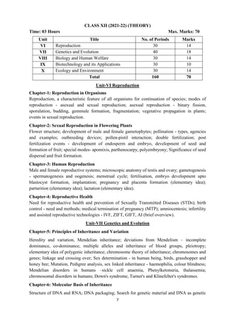 7
CLASS XII (2021-22) (THEORY)
Time: 03 Hours Max. Marks: 70
Unit Title No. of Periods Marks
VI Reproduction 30 14
VII Genetics and Evolution 40 18
VIII Biology and Human Welfare 30 14
IX Biotechnology and its Applications 30 10
X Ecology and Environment 30 14
Total 160 70
Unit-VI Reproduction
Chapter-1: Reproduction in Organisms
Reproduction, a characteristic feature of all organisms for continuation of species; modes of
reproduction - asexual and sexual reproduction; asexual reproduction - binary fission,
sporulation, budding, gemmule formation, fragmentation; vegetative propagation in plants;
events in sexual reproduction.
Chapter-2: Sexual Reproduction in Flowering Plants
Flower structure; development of male and female gametophytes; pollination - types, agencies
and examples; outbreeding devices; pollen-pistil interaction; double fertilization; post
fertilization events - development of endosperm and embryo, development of seed and
formation of fruit; special modes- apomixis, parthenocarpy, polyembryony; Significance of seed
dispersal and fruit formation.
Chapter-3: Human Reproduction
Male and female reproductive systems; microscopic anatomy of testis and ovary; gametogenesis
- spermatogenesis and oogenesis; menstrual cycle; fertilisation, embryo development upto
blastocyst formation, implantation; pregnancy and placenta formation (elementary idea);
parturition (elementary idea); lactation (elementary idea).
Chapter-4: Reproductive Health
Need for reproductive health and prevention of Sexually Transmitted Diseases (STDs); birth
control - need and methods; medical termination of pregnancy (MTP); amniocentesis; infertility
and assisted reproductive technologies - IVF, ZIFT, GIFT, AI (brief overview).
Unit-VII Genetics and Evolution
Chapter-5: Principles of Inheritance and Variation
Heredity and variation, Mendelian inheritance; deviations from Mendelism – incomplete
dominance, co-dominance, multiple alleles and inheritance of blood groups, pleiotropy;
elementary idea of polygenic inheritance; chromosome theory of inheritance; chromosomes and
genes; linkage and crossing over; Sex determination - in human being, birds, grasshopper and
honey bee; Mutation, Pedigree analysis, sex linked inheritance - haemophilia, colour blindness;
Mendelian disorders in humans –sickle cell anaemia, Phenylketonuria, thalassemia;
chromosomal disorders in humans; Down's syndrome, Turner's and Klinefelter's syndromes.
Chapter-6: Molecular Basis of Inheritance
Structure of DNA and RNA; DNA packaging; Search for genetic material and DNA as genetic
 