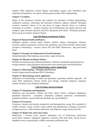 8
material; DNA replication; Central Dogma; transcription, genetic code, translation; gene
expression and regulation - lac operon; Human genome project; DNA fingerprinting.
Chapter-7: Evolution
Origin of life; biological evolution and evidences for biological evolution (paleontology,
comparative anatomy, embryology and molecular evidences); adaptive radiation; Biological
evolution: Lamarck’s theory of use and disuse of organs, Darwin's theory of evolution;
mechanism of evolution - variation (mutation and recombination) and natural selection with
examples, types of natural selection; Gene flow and genetic drift; Hardy - Weinberg's principle;
brief account of evolution; human evolution.
Unit-VIII Biology and Human Welfare
Chapter-8: Human Health and Diseases
Pathogens; parasites causing human diseases (malaria, dengue, chikungunya, filariasis,
ascariasis, typhoid, pneumonia, common cold, amoebiasis, ring worm) and their control; Basic
concepts of immunology - vaccines; cancer, HIV and AIDS; Adolescence - drug and alcohol
abuse.
Chapter-9: Strategies for Enhancement in Food Production
Animal husbandry, Plant breeding, tissue culture, single cell protein.
Chapter-10: Microbes in Human Welfare
Microbes in food processing, industrial production, Antibiotics; production and judicious use,
sewage treatment, energy generation and microbes as bio-control agents and bio-fertilizers.
Unit-IX Biotechnology and its Applications
Chapter-11: Biotechnology - Principles and Processes
Genetic Engineering (Recombinant DNA Technology).
Chapter-12: Biotechnology and its Application
Application of biotechnology in health and agriculture: genetically modified organisms - Bt
crops; RNA interference, Human insulin, gene therapy; molecular diagnosis; transgenic
animals; biosafety issues, biopiracy and patents.
Unit-X Ecology and Environment
Chapter-13: Organisms and Populations
Organisms and environment: Habitat and niche, abiotic factors, ecological adaptations;
population interactions - mutualism, competition, predation, parasitism, commensalism;
population attributes - growth, birth rate and death rate, age distribution.
Chapter-14: Ecosystem
Ecosystem: structure and function; productivity and decomposition; energy flow; pyramids of
number, biomass, energy; nutrient cycles (carbon and phosphorous); ecological succession;
ecological services - carbon fixation, pollination, seed dispersal, oxygen release (in brief).
Chapter-15: Biodiversity and Conservation
Biodiversity - Concept, levels, patterns, importance; loss of biodiversity; biodiversity
conservation; hotspots, endangered organisms, extinction, Red Data Book, Sacred Groves,
biosphere reserves, national parks, wildlife, sanctuaries and Ramsar sites.
 
