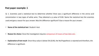 Q: 1. Scientists used a statistical test to determine whether there was a significant difference in the amino acid
concentration in two types of white wine. They obtained a p value of 0.04. Name the statistical test the scientists
used and give a reason for your answer. Was the difference significant? Give a reason for your answer.
• Name of the statistical test: Student t-test
• Reason for choice: Since the investigation requires comparison of means of two data sets.
• Explanation of test result: Since the p value is below 5% (0.04), the Null hypothesis is rejected and therefore, the
difference is significant.
Past paper example: 1
 