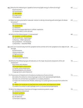 66) Which of the following are capable of converting light energy to chemical energy?                     66) ______
     A) peroxisomes
     B) mitochondria
     C) chloroplasts
     D) Golgi bodies
     E) leucoplasts

67) Motor proteins provide for molecular motion in cells by interacting with what types of cellular       67) ______
    structures?
       A) membrane proteins
       B) cytoskeletons
       C) ribosomes
       D) sites of energy production in cellular respiration
       E) cellulose fibers in the cell wall

68) Which of the following pairs is mismatched?                                                           68) ______
     A) Lysosome - protein synthesis
     B) cell membrane - lipid bilayer
     C) Nucleus - DNA replication
     D) Cytoskeleton - microtubules
     E) Nucleolus - ribosomal RNA

69) Ions can travel directly from the cytoplasm of one animal cell to the cytoplasm of an adjacent cell   69) ______
    through
      A) desmosomes.
       B) plasmodesmata.
      C) tight junctions.
      D) gap junctions.
       E) intermediate filaments.

70) Which of the following types of molecules are the major structural components of the cell             70) ______
    membrane?
     A) proteins and cellulose
      B) phospholipids and proteins
     C) nucleic acids and proteins
     D) phospholipids and cellulose
      E) glycoproteins and cholesterol

71) The presence of cholesterol in the plasma membranes of some animals                                   71) ______
      A) enables the animal to remove hydrogen atoms from saturated phospholipids.
      B) makes the animal more susceptible to circulatory disorders.
      C) makes the membrane less flexible, allowing it to sustain greater pressure from within the
         cell.
      D) enables the membrane to stay fluid more easily when cell temperature drops.
      E) enables the animal to add hydrogen atoms to unsaturated phospholipids.

72) All of the following are functions of integral membrane proteins except                               72) ______
      A) cytoskeleton attachment.
       B) protein synthesis.
      C) active transport.
      D) cell adhesion.
       E) hormone reception.
 