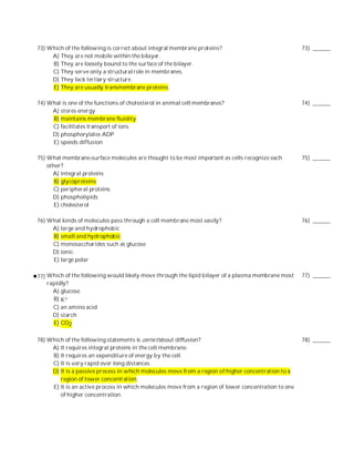 73) Which of the following is correct about integral membrane proteins?                               73) ______
     A) They are not mobile within the bilayer.
     B) They are loosely bound to the surface of the bilayer.
     C) They serve only a structural role in membranes.
     D) They lack tertiary structure.
     E) They are usually transmembrane proteins.

74) What is one of the functions of cholesterol in animal cell membranes?                             74) ______
     A) stores energy
     B) maintains membrane fluidity
     C) facilitates transport of ions
     D) phosphorylates ADP
     E) speeds diffusion

75) What membrane-surface molecules are thought to be most important as cells recognize each          75) ______
    other?
      A) integral proteins
       B) glycoproteins
      C) peripheral proteins
      D) phospholipids
       E) cholesterol

76) What kinds of molecules pass through a cell membrane most easily?                                 76) ______
     A) large and hydrophobic
     B) small and hydrophobic
     C) monosaccharides such as glucose
     D) ionic
     E) large polar

77) Which of the following would likely move through the lipid bilayer of a plasma membrane most      77) ______
    rapidly?
      A) glucose
      B) K+
      C) an amino acid
      D) starch
      E) CO2

78) Which of the following statements is correct about diffusion?                                     78) ______
     A) It requires integral proteins in the cell membrane.
     B) It requires an expenditure of energy by the cell.
     C) It is very rapid over long distances.
     D) It is a passive process in which molecules move from a region of higher concentration to a
        region of lower concentration.
     E) It is an active process in which molecules move from a region of lower concentration to one
        of higher concentration.
 